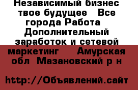 Независимый бизнес-твое будущее - Все города Работа » Дополнительный заработок и сетевой маркетинг   . Амурская обл.,Мазановский р-н